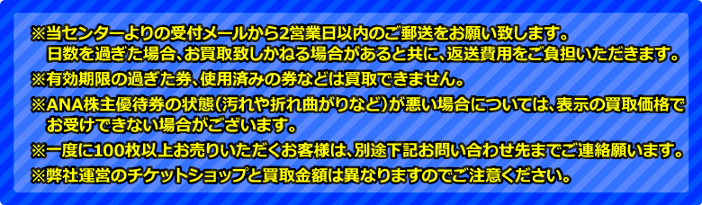 ※当センター(ANA株主優待券買取センター)よりの受付メールから2営業日以内のご郵送をお願いいたします。有効期限の過ぎた券、使用済みの券などは買取できません。ANA株主優待券もしくはANA株主優待番号ご案内書の状態が悪い場合(汚れや折れ曲がりなど)については、表示の買取価格でお受けできない場合がございます。一度に100枚以上お売りいただくお客様は、別途下記お問い合わせ先までご連絡願います。弊社運営の金券ショップと買取金額はことなりますのでご注意ください。