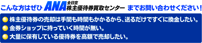 こんな方はぜひANA株主優待券買取センターまでお問い合わせください。・株主優待券の売却は手間も時間もかかるから、送るだけですぐ換金したい・金券ショップに持っていく時間が無い・金券ショップに持っていく時間がない・大量に保管している株主優待券を高額で売却したい